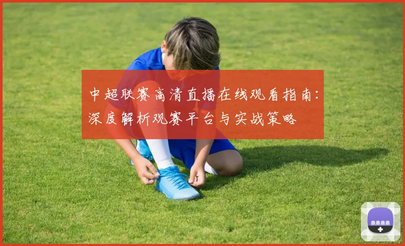 中超联赛高清直播在线观看指南：深度解析观赛平台与实战策略