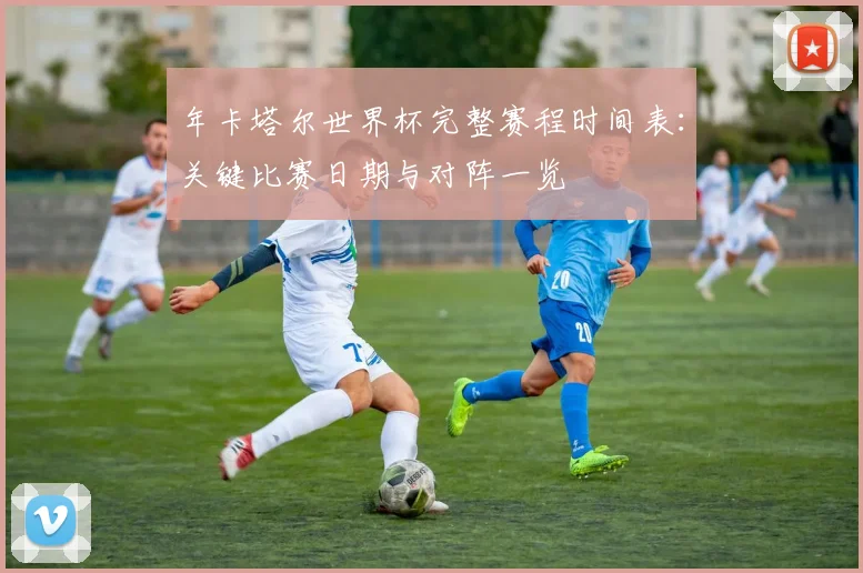 年卡塔尔世界杯完整赛程时间表：关键比赛日期与对阵一览