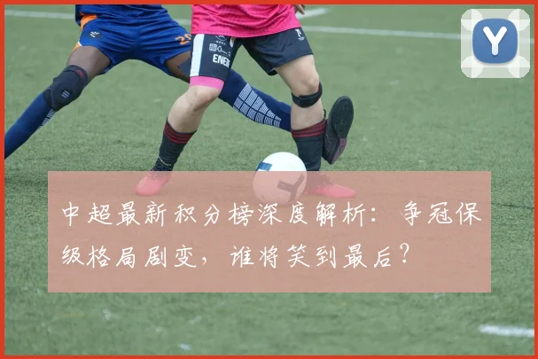 中超最新积分榜深度解析：争冠保级格局剧变，谁将笑到最后？
