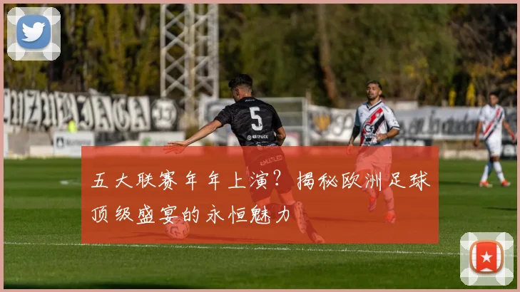 五大联赛年年上演？揭秘欧洲足球顶级盛宴的永恒魅力