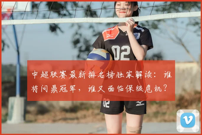中超联赛最新排名榜独家解读:谁将问鼎冠军,谁又面临保级危机?