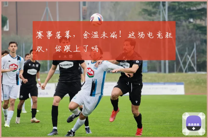 赛事落幕，余温未减！这场电竞狂欢，你跟上了吗