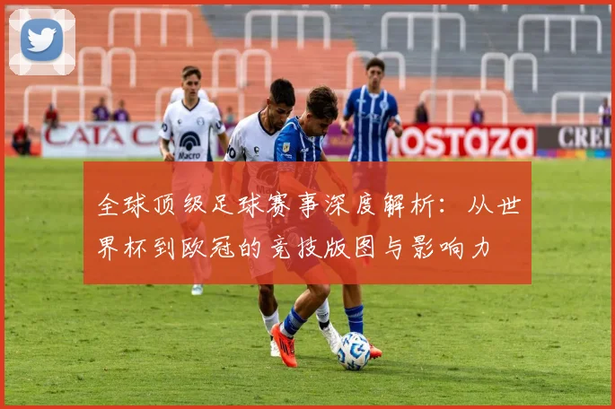 全球顶级足球赛事深度解析：从世界杯到欧冠的竞技版图与影响力