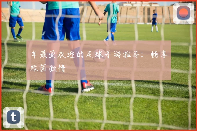 年最受欢迎的足球手游推荐：畅享绿茵激情