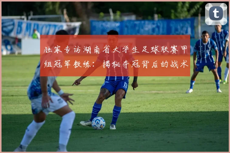 独家专访湖南省大学生足球联赛甲组冠军教练：揭秘夺冠背后的战术与青春故事