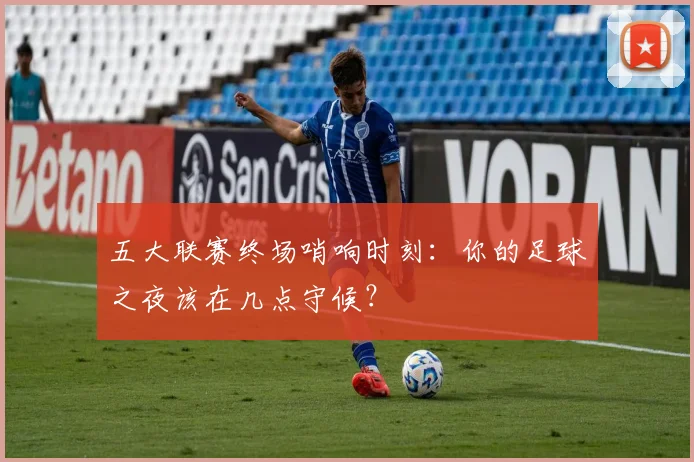 五大联赛终场哨响时刻：你的足球之夜该在几点守候？
