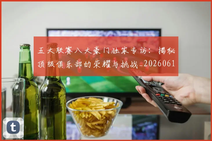 五大联赛八大豪门独家专访：揭秘顶级俱乐部的荣耀与挑战_20260611141020