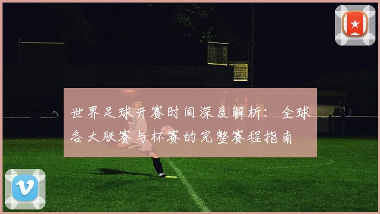 世界足球开赛时间深度解析：全球各大联赛与杯赛的完整赛程指南