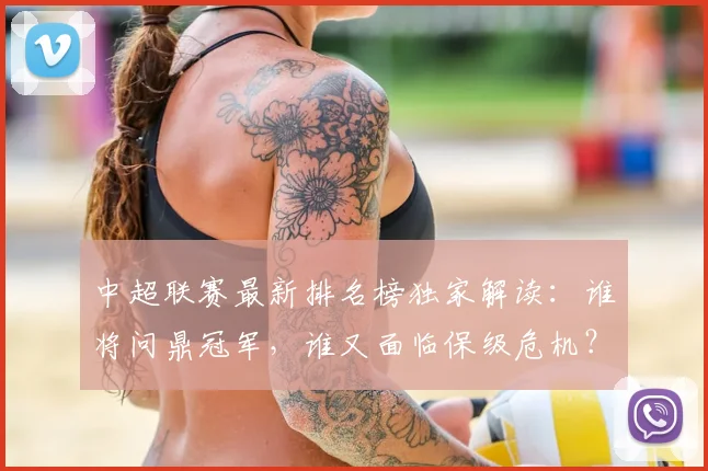 中超联赛最新排名榜独家解读:谁将问鼎冠军,谁又面临保级危机?