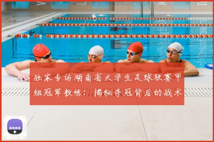 独家专访湖南省大学生足球联赛甲组冠军教练：揭秘夺冠背后的战术与青春故事