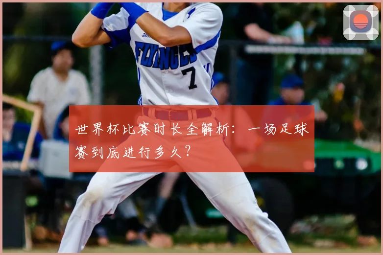 世界杯比赛时长全解析：一场足球赛到底进行多久？