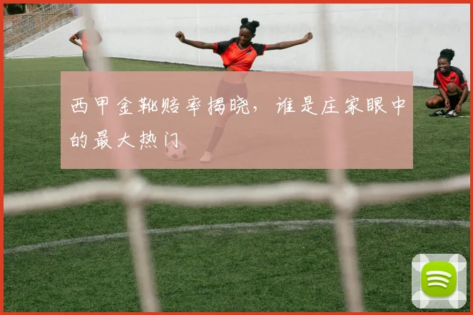 西甲金靴赔率揭晓，谁是庄家眼中的最大热门