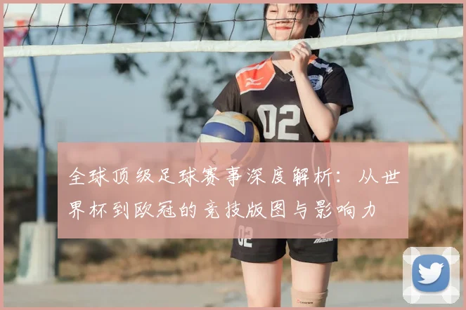 全球顶级足球赛事深度解析：从世界杯到欧冠的竞技版图与影响力