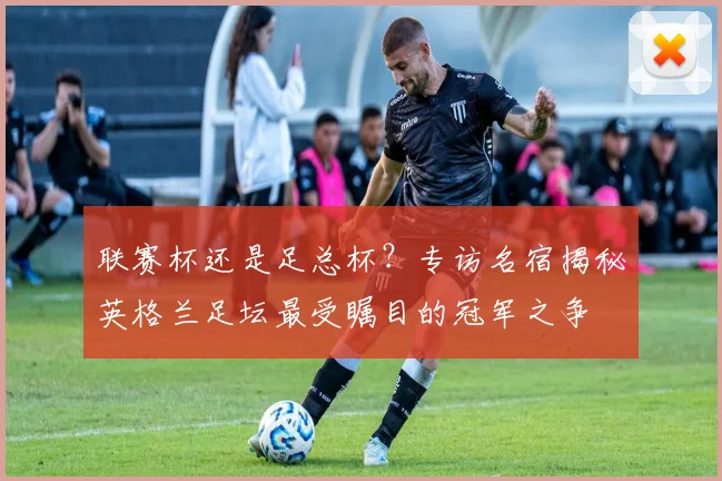 联赛杯还是足总杯？专访名宿揭秘英格兰足坛最受瞩目的冠军之争